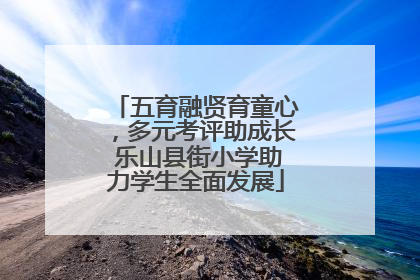 五育融贤育童心，多元考评助成长 乐山县街小学助力学生全面发展