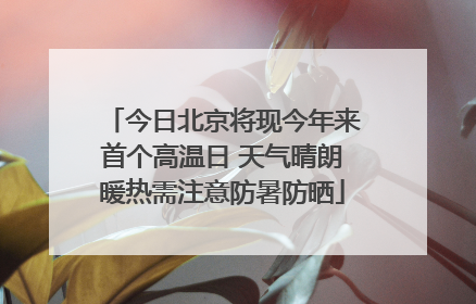 今日北京将现今年来首个高温日 天气晴朗暖热需注意防暑防晒