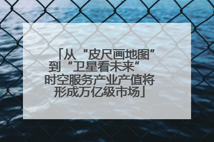从“皮尺画地图”到“卫星看未来” 时空服务产业产值将形成万亿级市场