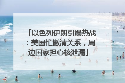 以色列伊朗引爆热战：美国忙撇清关系，周边国家担心核泄漏