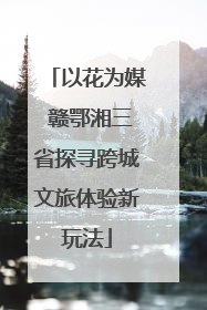 以花为媒 赣鄂湘三省探寻跨城文旅体验新玩法