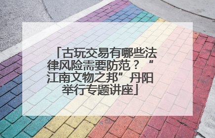 古玩交易有哪些法律风险需要防范？“江南文物之邦”丹阳举行专题讲座