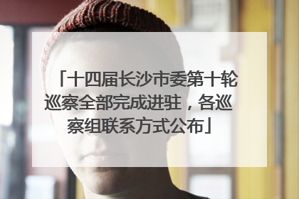 十四届长沙市委第十轮巡察全部完成进驻，各巡察组联系方式公布