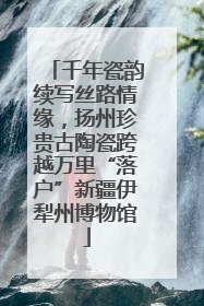千年瓷韵续写丝路情缘，扬州珍贵古陶瓷跨越万里“落户”新疆伊犁州博物馆