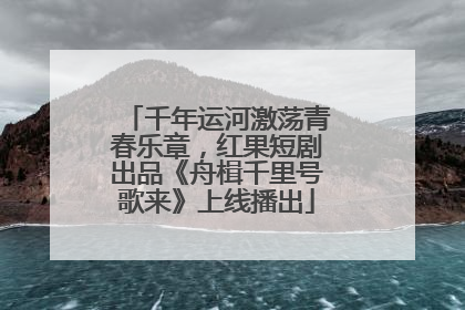 千年运河激荡青春乐章，红果短剧出品《舟楫千里号歌来》上线播出
