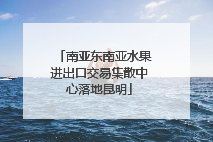 南亚东南亚水果进出口交易集散中心落地昆明