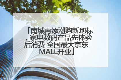 南城再添潮购新地标，家电数码产品先体验后消费 全国最大京东MALL开业