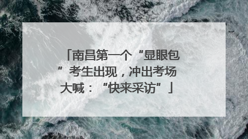 南昌第一个“显眼包”考生出现，冲出考场大喊：“快来采访”