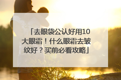 去眼袋公认好用10大眼霜！什么眼霜去皱纹好？买前必看攻略