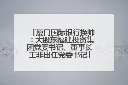 厦门国际银行换帅：大股东福建投资集团党委书记、董事长王非出任党委书记