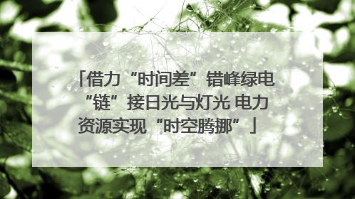借力“时间差”错峰绿电“链”接日光与灯光 电力资源实现“时空腾挪”