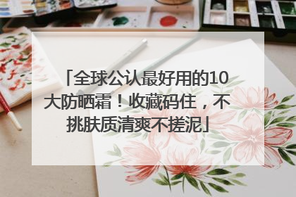 全球公认最好用的10大防晒霜！收藏码住，不挑肤质清爽不搓泥