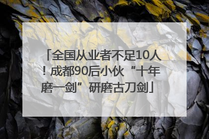 全国从业者不足10人！成都90后小伙“十年磨一剑”研磨古刀剑
