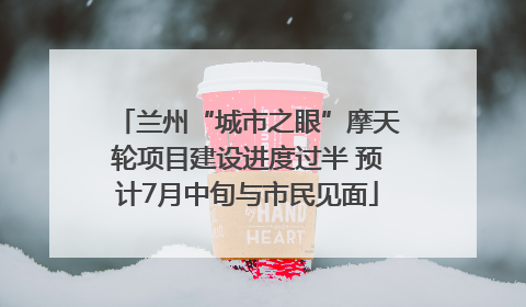 兰州“城市之眼”摩天轮项目建设进度过半 预计7月中旬与市民见面