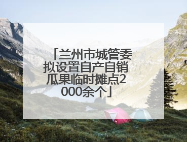兰州市城管委拟设置自产自销瓜果临时摊点2000余个