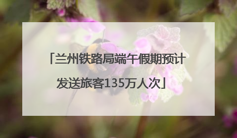 兰州铁路局端午假期预计发送旅客135万人次