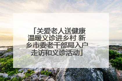 关爱老人送健康 温暖义诊进乡村 新乡市委老干部局入户走访和义诊活动
