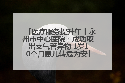 医疗服务提升年丨永州市中心医院：成功取出支气管异物 1岁10个月患儿转危为安