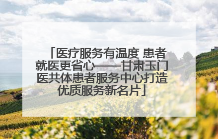 医疗服务有温度 患者就医更省心——甘肃玉门医共体患者服务中心打造优质服务新名片