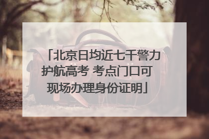 北京日均近七千警力护航高考 考点门口可现场办理身份证明
