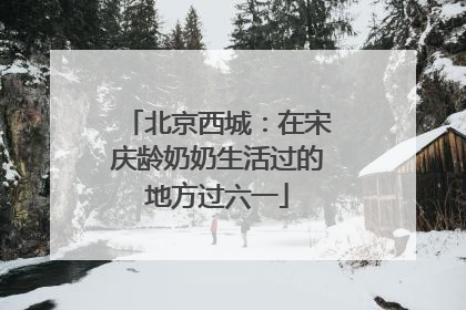北京西城：在宋庆龄奶奶生活过的地方过六一