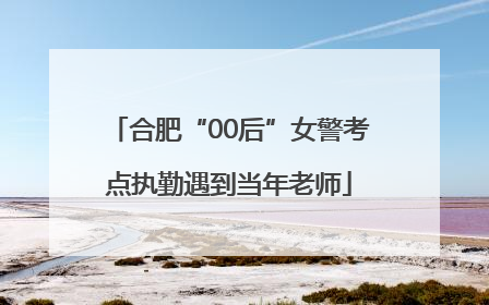 合肥“00后”女警考点执勤遇到当年老师