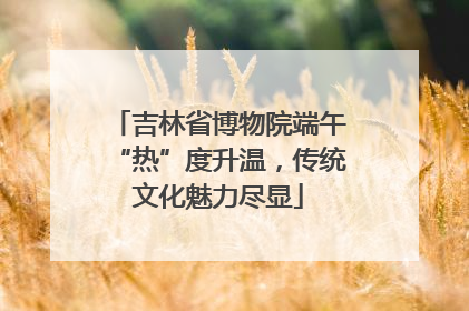 吉林省博物院端午“热”度升温，传统文化魅力尽显