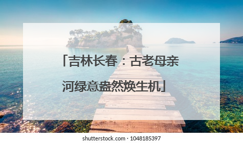吉林长春：古老母亲河绿意盎然焕生机