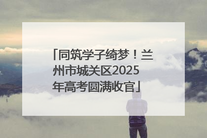 同筑学子绮梦！兰州市城关区2025年高考圆满收官