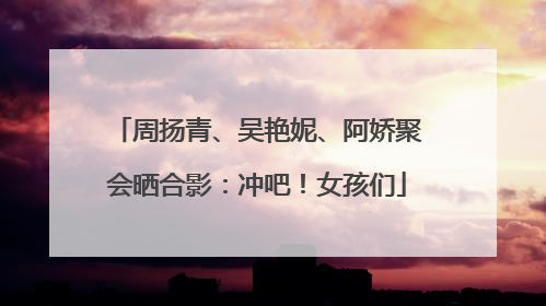 周扬青、吴艳妮、阿娇聚会晒合影：冲吧！女孩们