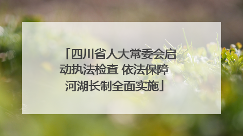 四川省人大常委会启动执法检查 依法保障河湖长制全面实施