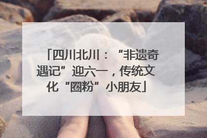 四川北川：“非遗奇遇记”迎六一，传统文化“圈粉”小朋友