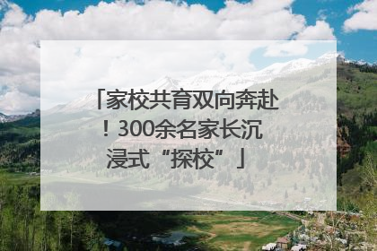 家校共育双向奔赴！300余名家长沉浸式“探校”