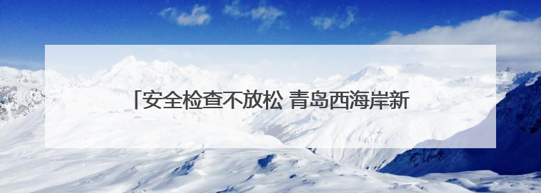 安全检查不放松 青岛西海岸新区全力保障端午小长假群众出行