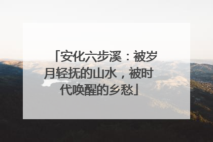 安化六步溪：被岁月轻抚的山水，被时代唤醒的乡愁