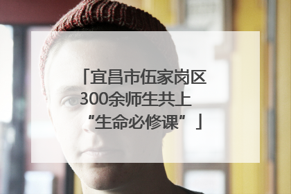 宜昌市伍家岗区300余师生共上“生命必修课”