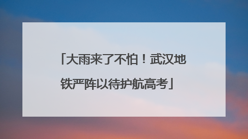 大雨来了不怕！武汉地铁严阵以待护航高考
