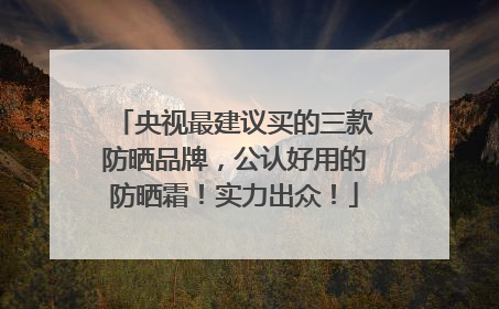央视最建议买的三款防晒品牌，公认好用的防晒霜！实力出众！