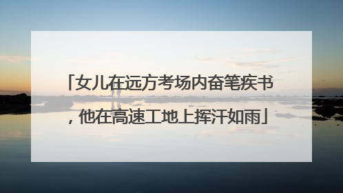 女儿在远方考场内奋笔疾书，他在高速工地上挥汗如雨