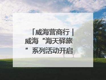 威海营商行｜威海“海天驿旅”系列活动开启海洋文旅新篇
