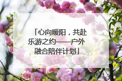 心向暖阳，共赴乐游之约——户外融合陪伴计划