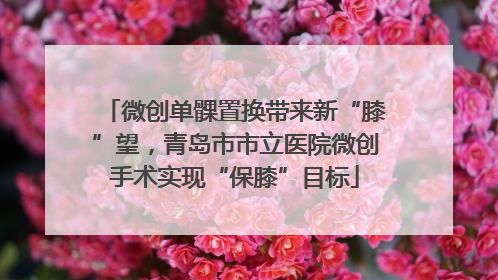 微创单髁置换带来新“膝”望，青岛市市立医院微创手术实现“保膝”目标