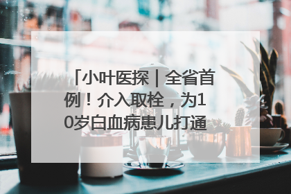 小叶医探｜全省首例！介入取栓，为10岁白血病患儿打通生命之“脉”