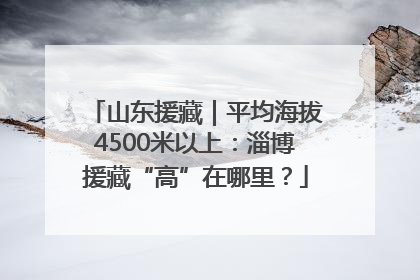 山东援藏｜平均海拔4500米以上：淄博援藏“高”在哪里？