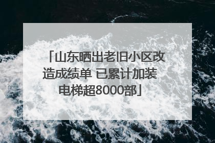 山东晒出老旧小区改造成绩单 已累计加装电梯超8000部
