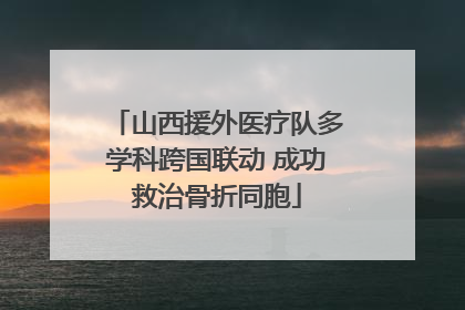 山西援外医疗队多学科跨国联动 成功救治骨折同胞