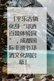 平乐古镇化身“邛酒百景体验园”，成都国际非遗节邛酒文化周启幕