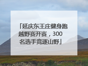 延庆东王庄健身跑越野赛开赛，300名选手竞逐山野
