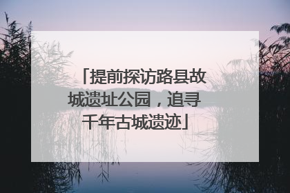提前探访路县故城遗址公园，追寻千年古城遗迹