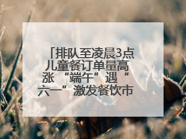 排队至凌晨3点 儿童餐订单量高涨 “端午”遇“六一”激发餐饮市场新活力